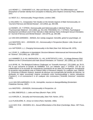xviii MONEY, J. – EHRHARDT, A.A., Man and Woman, Boy and Girl: The Differentiation and
Dimorphism of Gender Identity from conception to Maturity, johns Hopkins University Press, Baltimore
1972.
xix WEST, D.J., Homosexuality, Penguin Books, Londres 1960.
xx KALLMAN, F.J., Comparative Twin Studies on the Genetic Aspects of Male Homosexuality, en
“Journal of Nervous and Mental Disease”, 115 (1952), pp. 283-298.
xxi RAINER, J.D. Y OTROS, Homosexuality and Heterosexuality in Identical Twins, en
“Psychosomatic Medicine”, 222 (1960), pp. 251-259; FRIEDMAN, R.C. Y OTROS, Psychological
Development and Blood Level of Sex Steroids in Male Identical Twins of divergent Sexual Orientation,
en “Journal of Nervous and Mental Disease”, 163 (1974), pp. 282-288.
xxii VAN DEN AARDWEG – BONDA, Een netelig vraagstuk: Homofilie, geloof en psychologie, cit.
xxiii MASTERS, W.H. – JOHNSON, V.E., Homosexuality in Perspective (Boston: Little, Brown and
Company, 1979)
xxiv HATTERER, L.J., Changing Homosexuality in the Male (New York: McGraw-Hill, 1970).
xxv LEVAY, S., A difference in Hypotalamic Structure Between Heterosexual and Homosexual Men,
en “Science”, 253 (1991), pp. 1034-1037.
xxvi HAMMER, D. H.-HU, MAGNUSON, V.L.-HU, N-PATTATUCCI, A.M.L., A Linkage Between DNA
Markers on the X Chromosome and male Sexual Orientation, en “Science”, 261 (1993), pp. 312-327.
xxvii BYNE, W., The Biological Evidence Challenged, en “Scientific American”, 270 (1994), pp. 26-31.
Por lo que concierne al estudio de HAMMER, D.H. (un militante “gay”) Y OTROS: uno de sus
colaboradores lo ha acusado de manipulación fraudulenta de los datos de investigación. Actualmente
la acusación está pendiente ante el Federal Office of Research Integrity. En cualquier caso, EBERS,
G. (University of Western Notario), después de efectuar una contraprueba del estudio de Hammer, ha
declarado no haber encontrado ninguna correlación entre homosexualidad y ciertos indicadores
(“markers”), ni el cromosoma-X ni en cualquier otro cromosoma (“Scientific American” noviembre
1995).
xxviii VAN DEN AARDWEG, G.J.M., Homophilie, neurose en dwangzelfbeklag (Ámsterdam:
Polak&Van Gennep, 1967).
xxix MASTERS – JOHNSON, Homosexuality in Perspective, cit.
xxx EIBL EIBESFELD, I., Liebe und Hass (Munich: Piper, 1970)
xxxi KARLEN, A., Sexuality and Homosexuality, (New York: Norton, 1971)
xxxii FLACELIÉRE, R., Amour en Gréce (Paris: Hachette, 1960).
xxxiii GOY, R.W. – MCEWEN, B.S., Sexual Differentiation of the Brain (Cambridge, Mass.: MIT Press,
1980)
 