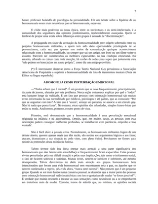 7
Groot, professor holandês de psicologia da personalidade. Em um debate sobre a hipótese de os
homossexuais serem mais neuróticos que os heterossexuais, escreveu:
O clube mais poderoso da nossa época, entre os intelectuais e os semi-intelectuais, é a
comunidade dos seguidores das opiniões predominantes, tendencialmente avançadas. Quem se
lembrar de propor uma teoria sobre diferenças entre grupos é acusado de “discriminação”.
A propaganda em favor da aceitação da homossexualidade teve origem sobretudo entre os
próprios homossexuais militantes, a quem tem sido dada oportunidade privilegiada de se
pronunciarem, cada vez que aparece nos meios de comunicação qualquer acontecimento
relacionado com a homossexualidade, ou sempre que sai um artigo, um livro ou um filme sobre o
assunto. Parecem ser considerados os melhores especialistas da sua condição emocional. No
entanto, olhando as coisas com mais atenção, há razões de sobra para supor que justamente eles
“não podem ser bons juízes em causa própria”, como diz um antigo provérbio.
(*) É interessante observar como a Força Tarefa Nacional Gay pressionou a Associação
Americana de Psiquiatria a suprimir a homossexualidade da lista de transtornos mentais (Nota do
Editor na língua espanhola)
A HOMOFILIA COMO PERTURBAÇÃO EMOCIONAL
—“Todos acham que é normal”. É um protesto que se ouve frequentemente, principalmente,
da parte de jovens, afetados por este problema. Nesta seção tentaremos explicar por quê o “todos”
está bastante longe da realidade. É um fato que pessoas com orientação homossexual são muitas
vezes informadas da sua normalidade por médicos, psicólogos e até padres, que as consolam: “Por
que se angustiar com isto? Aceite que é ‘assim’, arranje um parceiro, se associe a um círculo gay.
Não há nada que possa fazer”. No entanto, estas opiniões são infundadas, simples frases-feitas que
estão na moda. Analisemos, portanto, o outro ponto de vista.
Primeiro, será demonstrado que a homossexualidade é uma perturbação emocional
originada na infância e na adolescência. Depois, que, em muitos casos, as pessoas com esta
orientação podem conseguir melhorias profundas, se trabalharem com paciência, empenho e boa
vontadei
.
Não é fácil dizer a palavra certa. Normalmente, os homossexuais militantes fogem de um
debate aberto, querem apenas ouvir que têm razão, são surdos aos argumentos lógicos e aos fatos;
atacam, dramatizam a sua situação (e, pelo visto, com pleno êxito). Precisamos ser firmes para
resistir às pretensões desta militância furiosa.
Talvez tivesse sido boa ideia prestar mais atenção a uma parte significativa dos
homossexuais que não fazem tanto estardalhaço e frequentemente ficam esquecidos. Estas pessoas
vivem perturbadas pela sua difícil situação e pelas suas implicações, tais como o isolamento social,
o fato de ficarem solteiras e sozinhas. Muitas vezes, sentem-se infelizes e inferiores, até mesmo
desesperadas. Talvez deveríamos ter dado mais atenção aos grupos homossexuais bem
intencionados que levam uma vida homossexual sem encontrarem nela a paz, ou àqueles que se
sentem condenados a repetir, pela vida afora, “nunca serei normal”. Não pensem que é um pequeno
grupo. Quando se vai mais fundo numa conversa pessoal, se descobre que a maior parte das pessoas
com orientação homossexual estão insatisfeitas com isso e gostariam de mudar “se fosse possível”ii
.
É verdade que muitas resistem a encarar as suas sensações como neuróticas ou a se empenharem
em tentativas reais de mudar. Contudo, temos de admitir que, no mínimo, as opiniões sociais
 