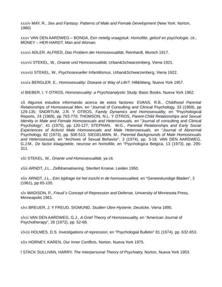 xxxiv MAY, R., Sex and Fantasy: Patterns of Male and Female Development (New York: Norton,
1980)
xxxv VAN DEN AARDWEG – BONDA, Een netelig vraagstuk: Homofilie, geloof en psychologie, cit.;
MONEY – HER-HARDT, Man and Woman.
xxxvi ADLER, ALFRED, Das Problem der Homosexualität, Reinhardt, Munich 1917.
xxxvii STEKEL, W., Onanie und Homosexualität, Urban&Schwarzenberg, Viena 1921.
xxxviii STEKEL, W., Psychosexueller Infantilismus, Urban&Schwarzenberg, Viena 1922.
xxxix BERGLER, E., Homosexuality: Disease or Way of Life?, Hill&Wang, Nueva York 1957.
xl BIEBER, I. Y OTROS, Homosexuality: a Psychoanalystic Study, Basic Books, Nueva York 1962.
xli Algunos estudios informando acerca de estos factores: EVANS, R.B., Childhood Parental
Relationships of Homosexual Men, en “Journal of Consulting and Clinical Psychology, 33 (1969), pp
129-135; SNORTUM, J.R. Y OTROS, Family Dynamics and Homosexuality, en “Psychological
Reports, 24 (1969), pp 763-770; THOMSON, N.L. Y OTROS, Parent-Child Relationships and Sexual
Identity in Male and Female Homosexuals and Heterosexuals, en “Journal of consulting and Clinical
Psychology”, 41 (1975), pp 120-127; STEPHAN, W.G., Parental Relationships and Early Social
Experiences of Activist Male Homosexuals and Male Heterosexuals, en “Journal of Abnormal
Psychology, 82 (1973), pp. 506-513; SIEGELMAN, M., Parental Backgrounds of Male Homosexuals
and Heterosexuals, en “Archives of Sexual Behavior”, 3 (1974), pp. 3-18; VAN DEN AARDWEG,
G.J.M., De factor klaagziekte, neurose en homofilie, en “Psychologica Belgica, 13 (1973), pp. 295-
311.
xlii STEKEL, W., Onanie und Homosexualität, ya cit.
xliii ARNDT, J.L., Zelfdramatisering, Stenfert Kroese, Leiden 1950.
xliv ARNDT, J.L., Een bijdrage tot het inzicht in de homosexualiteit, en “Geneeskundige Bladen”, 3
(1961), pp 65-105.
xlv MADISON, P., Freud´s Concept of Repression and Defense, University of Minnesota Press,
Minneapolis 1961.
xlvi BREUER, J. Y FREUD, SIGMUND, Studien Ubre Hysterie, Deuticke, Viena 1895.
xlvii VAN DEN AARDWEG, G.J., A Grief Theory of Homosexuality, en “American Journal of
Psychotherapy”, 26 (1972), pp. 52-68.
xlviii HOLMES, D.S. Investigations of repression, en “Psychologial Bulletin” 81 (1974), pp. 632-653.
xlix HORNEY, KAREN, Our Inner Conflicts, Norton, Nueva York 1975.
l STACK SULLIVAN, HARRY, The Interpersonal Theory of Psychiatry, Norton, Nueva York 1953.
 