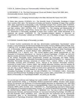 li ECK, M., Sodome: Essay sur l´homosexualité, Anthéme Fayard, París 1966
lii SOCARIDES, C. W., The Overt Homosexual, Grune and Stratton, Nueva York 1968, idem,
Homosexuality Aronson, Nueva York 1978.
liii HATTERER, L.J., Changing Homosexuality in the Male, McGraw-Hill, Nueva York 1970.
liv Sobre tales intentos: EYSENCK, H.J., The Scientific Study of Personality, Routledge & Kegan
Paul, Londres 1952; idem, The Dynamics of Anxiety and Hysteria, Routledge & Kegan Paul, Londres
1957; idem, Experiments in Personality, 2 vols. Routledge & Kegan Paul, Londres 1960; EYSENCK,
H.J., GRANGER, G.W. Y BRENGELMANN, J.C., Perceptual Processes and Mental Illness, Chapman
and Hall, Londres, 1957; CATTELL, R.B. Y SCHEIER, I.H., The meaning and Measurement of
Neuroticism and Anxiety, Ronald Press, Nueva York 1961. Un posible candidato a test, EYSENCK,
H.J, Dimensions in Personality, Routledge & Kegan Paul, Londres 1947, quedó descartado en la
repetición del estudio: CLARIDGE, G., The Excitation-Inhibition Balance in Neurotics, en
“Experiments in Personality”, editado por EYSENCK, H.J., vol. 2, Routledge & Kegan Paul, Londres
1960.
lv EYSENCK, Scientific Study of Personality, ya citado.
lvi Existen muchos cuestionarios de este tipo, denominados cuestionarios “neuroticistas”: varias
escalas o subcuestionarios del Minnesota Multiple Personality Inventory (MMPI) (DAHLSTROM, W.G.
Y WELSH, G.S., An MMPI Handbook North Publishing Company, St Paul 1960)); el MAS (TAYLOR
J.A., A Personality Scale of Manifest Anxiety, en “Journal of Abnormal and Social Psychology” 48
(1953), pp. 285-290); el Cornell Medical Index (BRODMAN, K., ERDMAN, A.J., LORGE, I.,
GERHENSON, C.P. Y WOLFF, H.G., The Cornell Medical Index Health Questionnaire III; The
Evaluation of Emotional Disturbance, en “Journal of Clinical Psychology”, 8 (1952), pp 119-124);
algunas escalas del Sixteen Personality Factor Test (16PF) (CATTEL, R.B. Y STICE, G.F., Handbook
of the Sixteen Personality Factor Questionnaire (Institute for Personality and Ability Testing,
Champaign, Illinois 1957)); del Maudsley Personality Inventory (MPI) (EYSENCK, H.J., Manual of the
Maudsley Personality Inventory, University of London Press, Londres 1959)); y del Eysenck
Personality Inventory (EPI) (EYSENCK, S.B.G., Manual fo the Eysenck Personality Inventory,
University of London Press, Londres 1964)). Han recibido diferentes nombres, pero los estudios de
factor analítico han dejado claro que todos están tan altamente correlacionados que se puede decir
que son más o menos idénticos, y miden el mismo factor general de “neuroticismo” o “emotividad
neurótica”. BENDIG, .w., Factor Analices of “Anxiety” and “Neuroticism” Inventories, en “Journal of
Consulting Psychology, 24 (1960), pp. 161-168, EYSENCK, H.J. Y EYSENCK, S.B.G., Personality
Structure and Measurement, Routledge & Kegan Paul, Londres 1969; y GUILFORD, J.P., Factors and
factors of Personality, en “Psychological Bulletin”, 82 (1975), pp. 802-814.
lvii Los test que confirman este hallazgo han usado el MMPI, el 16PF, el MPI, el EPI, la Neuroticism
Scale Questionnaire (NSQ), y el Maudsley Medical Questionnaire (MMQ). Estudios sobre grupos
clínicos de personas con tendencia a la homosexualidad (personas en tratamiento) son: VAN DEN
AARDWEG, G.J.M., Homofilie, neurose en dwangzelfbeklag, Polak & Van Gennep, Ámsterdam 1967
(Holanda, MMPI y MPI); OLIVER , W.A. Y MOSHER, D.L., Psychopathology and Guilt in Heterosexual
and Subgroups of Homosexual Reformatory Inmates, en “Journal of Abnormal Psychology” 73 (1968),
pp. 323-329 (EEUU, MMPI); CATTELL, R.B. Y MORONY, J.H., The Use of 16PF in Distinguishing
Homosexuals, Normals, and General Criminals, en “Journal of Consulting Psychology”, 26 (1952), pp.
531-540 (Australia, 16PF); VERMEUL, A.W. – VAN MULLEM, Het voorkomen van de zogenaamde
homosexuele signs in de Rorschachtest (investigación sin publicar, Gemeente Universiteit,
Department of Psychology, Ámsterdam 1960) (Holanda MMQ); y FELDMAN, M.P. Y MACCULLOCH,
 