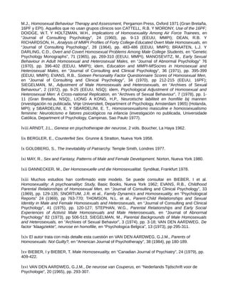M.J., Homosexual Behaviour Therapy and Assessment, Pergamon Press, Oxford 1971 (Gran Bretaña,
16PF y EPI). Aquellos que no usan grupos clínicos son CATTELL, R.B. Y MORONY, Use of the 16PF;
DOIDGE, W.T. Y HOLTZMAN, W.H., Implications of Homosexuality Among Air Force Trainees, en
“Journal of Consulting Psychology”, 24 (1960), pp. 9-13 (EEUU, MMPI); DEAN, R.B. Y
RICHARDSON, H., Analysis of MMPI Profiles of Forty College-Educated Overt Male Homosexuals, en
“Journal of Consulting Psychology”, 28 (1964), pp. 483-486 (EEUU, MMPI); BRAATEN, L.J. Y
DARLING, C.D., Overt and Covert Homosexual Problems Among Male College Students, en “Genetic
Psychology Monographs”, 71 (1965), pp, 269-310 (EEUU, MMPI), MANOSEVITZ, M., Early Sexual
Behaviour in Adult Homosexual and Heterosexual Males, en “Journal of Abnormal Psychology” 76
(1970), pp. 396-402 (EEUU, MMPI); idem, Education and MMPI-MfSocres in Homosexual and
Heterosexual Males, en “Journal of Consulting and Clinical Psychology”, 36 (1971), pp. 395-399
(EEUU, MMPI); EVANS, R.B., Sixteen Personality Factor Questionnaire Scores of Homosexual Men,
en “Journal of Consulting and Clinical Psychology”, 34 (1970), pp 212-215 (EEUU, 16PF);
SIEGELMAN, M., Adjustment of Male Homosexuals and Heterosexuals, en “Archives of Sexual
Behaviour”, 2 (1972), pp. 9-25 (EEUU, NSQ); idem, Psychological Adjustment of Homosexual and
Heterosexual Men: A Cross-national Replication, en “Archives of Sexual Behaviour”, 7 (1978), pp. 1-
11 (Gran Bretaña, NSQ);, LIONG A KONG, H,P., Neurotische labiliteit en homfilie bij mannen
(investigación no publicada, Vrije Universiteit, Department of Psychology, Amsterdam 1965) (Holanda,
MPI); y SBARDELINI, E. Y SBARDELINI, E. T., Homosesexualismo masculine e homossexualismo
feminine: Neuroticismo e fatores psicológicos na infancia (investigación no publicada, Universidade
Católica, Department of Psychology, Campinas, Sao Paulo 1977).
lviii ARNDT, J.L., Genese en psychotherapie der neurose, 2 vols. Boucher, La Haya 1962.
lix BERGLER, E., Counterfeit Sex. Grunne & Stratton, Nueva York 1958.
lx GOLDBERG, S., The Inevitability of Patriarchy. Temple Smith, Londres 1977.
lxi MAY, R., Sex and Fantasy, Patterns of Male and Female Development. Norton, Nueva York 1980.
lxii DANNECKER, M., Der Homosexuelle und die Homosexualitat. Syndikat, Frankfurt 1978.
lxiii Muchos estudios han confirmado este modelo. Se puede consultar en BIEBER, I et al.
Homosexuality: A psychoanalityc Study, Basic Books, Nueva York 1962; EVANS, R.B., Childhood
Parental Relationships of Homosexual Men, en “Journal of Consulting and Clinical Psychology”, 33
(1969), pp. 129-135; SNORTUM, J.R. et al., Family Dynamics and Homosexuality, en “Psychological
Reports” 24 (1969), pp 763-770; THOMSON, N.L. et al., Parent-Child Relationships and Sexual
Identity in Male and Female Homosexuals and Heterosexuals, en “Journal of Consulting and Clinical
Psychology”, 41 (1975), pp. 120-127; STEPHAN, W.G., Parental Relationships and Early Social
Experiences of Activist Male Homosexuals and Male Heterosexuals, en “Journal of Abnormal
Psychology” 82 (1973), pp 506-513; SIEGELMAN, M., Parental Backgrounds of Male Homosexuals
and Heterosexuals, en “Archives of Sexual Behavior”, 3 (1974), pp. 3-18; VAN DEN AARDWEG, De
factor “klaagziekte”, neurose en homofilie, en “Psychologica Belgica”, 13 (1973), pp 295-311.
lxiv El autor trata con más detalle esta cuestión en VAN DEN AARDWEG, G.J.M., Parents of
Homosexuals: Not Guilty?, en “American Journal of Psychotherapy”, 38 (1984), pp 180-189.
lxv BIEBER, I y BIEBER, T. Male Homosexuality, en “Canadian Journal of Psychiatry”, 24 (1979), pp.
409-422.
lxvi VAN DEN AARDWEG, G.J.M., De neurose van Couperus, en “Nederlands Tijdschrift voor de
Psychologie”, 20 (1965), pp. 293-307.
 