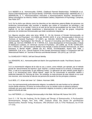 lxvii BIEBER et al., Homosexuality; EVANS, Childhood Parental Relationships; THOMSON et al.,
Parent-Child Relationships and Sexual Identity; STEPHAN, Parental Relationships; SBARDELINI, E. y
SBARDELINI, E. T., Homossexualismo masculine e homossexualismo feminine: Neuroticísmo e
fatóres psicológicos na infancia, inédito; Universidade Católica, Department of Psychology. Campinas,
Sao Paulo 1977
lxviii Se ha dicho que efectos como los descritos en las relaciones paterno-filiales de personas con
tendencias homosexuales sólo suceden a aquellos que visitan el consultorio de psicólogo y del
psiquiatra. Esto no es verdad. Como en el caso de los test de personalidad (ver las notas 19-22 del
capítulo 4), se han recogido estadísticas y observaciones en todo tipo de grupos, incluyendo
personas con tendencias homosexuales que están socialmente integradas.
lxix Algunos estudios sobre este tema: BENE, E., On the Genesis of Female Homosexuality, en
“British Journal of Psychiatry”, 111 (1965), pp. 815-821; KAYE, E. et al., Homosexuality in Women, en
“Archives of General Psychiatry”, 17 (1967), pp. 626-634; KENYON, F.E., Studies in Female
Homosexuality: Psychological Test Results, en “Journal of Consulting and Clinical Psychology”, 32
(1968), pp. 510-513; KREMER, M. W. Y RIFKIN, A.H., Early Development of Homosexuality: A Study
of Adolescent Lesbians, en “American Journal of Psychiatry”, 126 (1969), pp. 91-96; GUNDLACH,
R.H. Y RIESS, B.F., Self and Sexual Identity in the Female: A Study of Female Homosexuals, en “New
Directions in Mental Health”, editado por B.F. RIESS, Grune&Stratton, Nueva York 1968; y
SWANSON, D.W. et al., Clinical Features of the Female Homosexual Patient: A Comparison with the
Heterosexual Patient, en “Journal of Nervous and Mental Disease” 155 (1972), pp. 119-124.
lxx GUNDLACH Y RIESS, Self and Sexual Identity.
lxxi SENGERS, W.J., Homoseksualiteit als klacht: Een psychiatrische studie. Paul Brand, Bussum
1969.
lxxii La reorientación religiosa de la vida se usa, a veces, como método, por ejemplo, por el método
jesuita de “discernimiento de espíritus” (qué “espíritu” o actitud mental es la correcta, la deseada por
Dios, y cuál es la equivocada, la que debemos evitar). La aplicación de este método puede llegar a
curar a un homosexual como “efecto lateral”, según me ha comunicado el sacerdote católico y
publicista holandés Dr. Penning de Vries. Sin embargo, la meta primaria de este método no es curar
una neurosis, sino reorientar la vida de una persona de acuerdo con los principios cristianos.
lxxiii BOS, J.T., Ik ben niet meer “zo”. Gideon, Hoornaar 1969.
lxxiv Aun permaneciendo profundamente religioso, la exaltación de este hombre se ha calmado
mucho desde entonces. Él mismo se inclina ahora a ver su cambio como un esfuerzo psíquico,
motivado yen gran parte animado por su conversión religiosa, la oración y, sobre todo, por un cambio
total en la forma de vida.
lxxv HATTERER, L.J., Changing Homosexuality in the Male. McGraw-Hill, Nueva York 1970.
lxxvi G. J. M. Van den Aardweg, On the Origins and Therapy of Homosexuality: A Psychoanalitic
Reinterpretation, Praeger, New York, 1986. .Tradução alemã: Das Drama des gewõhnlichen
Homosexuellen, Hanssler Verlag, Ncuhausen, 1992 (Postfach 1220, I) 73762 Neuhausen, fax 07158-
177-119).
 
