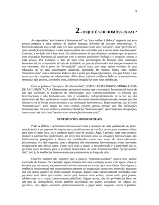 9
2- O QUE É SER HOMOSSEXUAL?
As expressões “este homem é homossexual” ou “esta mulher é lésbica” sugerem que essa
pessoa pertence a uma variante da espécie humana, diferente da variante heterossexual. A
homossexualidade está sendo cada vez mais apresentada como uma “variante”, uma “preferência”,
uma «condição constitutiva» e estes termos podem dar a entender que a pessoa tenha nascido assim.
Contudo, a verdade não é bem essa. Os conhecimentos de que dispomos mostram que as pessoas
com orientação homossexual nasceram com o mesmo patrimônio biológico e psíquico comum a
toda pessoa. Por exemplo, o fato de uma certa porcentagem de homens com orientação
homossexual dar a impressão de falta de virilidade, ou parecer efeminados nos comportamentos ou
nos interesses, não é prova de “diversidade” natural inata, pois estes estilos resultam de uma
educação ou de uma autoimagem adquirida, aprendida. Da mesma forma, uma mulher
“masculinizada” com sentimentos lésbicos não é assim por disposição natural, mas por hábito e por
certo tipo de complexo de inferioridade. Além disso, existem mulheres lésbicas acentuadamente
femininas que poucos, à primeira vista, poderiam imaginá-las com estas tendências.
Com as palavras “complexo de inferioridade”, ESTOU ANTECIPANDO MINHA LINHA
DE ARGUMENTAÇÃO. Efetivamente, procurarei mostrar que a orientação homossexual nasce de
um tipo particular de complexo de inferioridade, pois constitucionalmente, as pessoas são
heterossexuais e não homossexuais. Isto é verdadeiro, independentemente de se ter ou não
consciência do fato; um homem ou uma mulher são essencialmente heterossexuais, mesmo que não
sintam ou só de forma muito atenuada a sua orientação heterossexual. Rigorosamente, não existem
“homossexuais”, nem sequer no reino animal; existem apenas pessoas que têm inclinações
homossexuais. Por esse motivo, evitaremos chamá-los “homossexuais”, preferindo usar designações
menos concisas tais como “pessoas com orientações homossexuais”.
SENTIMENTOS HOMOSSEXUAIS
Pode se definir o sentimento homossexual como a sensação de estar apaixonado ou sentir
atração erótica por pessoas do mesmo sexo; paralelamente, se verifica um escasso interesse erótico
para com o outro sexo, ou a ausência quase total de atração. Aqui, é preciso fazer uma reserva:
durante a adolescência (puberdade), até cerca dos dezessete anos, as sensações homossexuais, são
habitualmente passageiras e devem ser consideradas como uma etapa do desenvolvimento
psicossexual. Na fase seguinte, com o despontar dos sentimentos heterossexuais, esses interesses
desaparecem sem deixar rastro. Como será visto a seguir, a pré-puberdade e a puberdade são os
períodos mais decisivos para o eventual desencadear de uma homossexualidade “propriamente
dita”, isto é, de tendências homossexuais que permanecem ao longo da vida.
Convém também não esquecer que a palavra “homossexualidade” abarca uma grande
variedade de formas. Por exemplo, alguns homens têm uma excitação sexual com quase todos os
homens que encontram, enquanto outros só têm interesse em certos tipos masculinos. Para alguns, a
tendência homossexual está continuamente presente na imaginação, como uma obsessão, enquanto
que em outros aparece de modo bastante irregular. Alguns estão exclusivamente orientados para
parceiros com idade aproximada, outros para homens mais velhos, outros ainda para jovens,
adolescentes ou crianças (homossexuais pedófilos). Alguns outros, não têm preferências fixas por
um tipo de companheiro. Existe também diversidade nos papéis assumidos em relação aos
parceiros, pois alguns assumem predominantemente o papel ativo, enquanto outros o passivo,
 