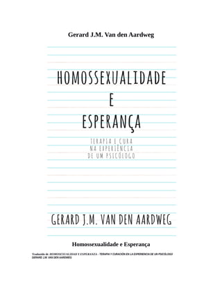 Gerard J.M. Van den Aardweg
Homossexualidade e Esperança
Traduzido de HOMOSEXUALIDAD Y ESPERANZA - TERAPIA Y CURACIÓN EN LA EXPERIENCIA DE UN PSICÓLOGO
GERARD J.M. VAN DEN AARDWEG
 