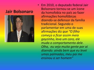Jair Bolsonaro
• Em 2010, o deputado federal Jair
Bolsonaro tornou-se um ícone
da homofobia no país ao fazer
afirmações homofóbicas
dizendo-se defensor da família
tradicional. Segundo o
parlamentar em uma de suas
afirmações diz que “O filho
começa a ficar assim meio
gayzinho, leva um coro, ele
muda o comportamento dele.
Olha, eu vejo muita gente por ai
dizendo: ainda bem que eu levei
umas palmadas, meu pai me
ensinou a ser homem”
 