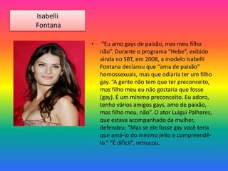 • “Eu amo gays de paixão, mas meu filho
não”. Durante o programa “Hebe”, exibido
ainda no SBT, em 2008, a modelo Isabelli
Fontana declarou que “ama de paixão”
homossexuais, mas que odiaria ter um filho
gay. “A gente não tem que ter preconceito,
mas filho meu eu não gostaria que fosse
(gay). É um mínimo preconceito. Eu adoro,
tenho vários amigos gays, amo de paixão,
mas filho meu, não”. O ator Luigui Palhares,
que estava acompanhado da mulher,
defendeu: “Mas se ele fosse gay você teria
que amá-lo do mesmo jeito e compreendê-
lo.” “É difícil”, retrucou.
Isabelli
Fontana
 