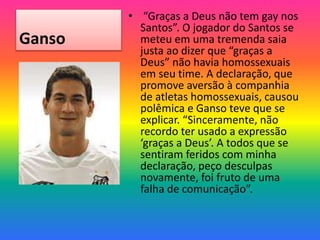 Ganso
• “Graças a Deus não tem gay nos
Santos”. O jogador do Santos se
meteu em uma tremenda saia
justa ao dizer que “graças a
Deus” não havia homossexuais
em seu time. A declaração, que
promove aversão à companhia
de atletas homossexuais, causou
polêmica e Ganso teve que se
explicar. “Sinceramente, não
recordo ter usado a expressão
‘graças a Deus’. A todos que se
sentiram feridos com minha
declaração, peço desculpas
novamente, foi fruto de uma
falha de comunicação”.
 
