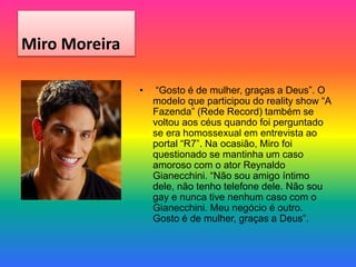 Miro Moreira
• “Gosto é de mulher, graças a Deus”. O
modelo que participou do reality show “A
Fazenda” (Rede Record) também se
voltou aos céus quando foi perguntado
se era homossexual em entrevista ao
portal “R7”. Na ocasião, Miro foi
questionado se mantinha um caso
amoroso com o ator Reynaldo
Gianecchini. “Não sou amigo íntimo
dele, não tenho telefone dele. Não sou
gay e nunca tive nenhum caso com o
Gianecchini. Meu negócio é outro.
Gosto é de mulher, graças a Deus”.
 
