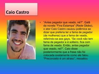 Caio Castro
• “Antes pegador que veado, né?”. Galã
da novela “Fina Estampa” (Rede Globo),
o ator Caio Castro causou polêmica ao
dizer que preferia ter a fama de pegador
(de mulheres) que a fama de veado,
referindo-se aos gays. “Se você não tem
fama de pegador e é solteiro, fica com
fama de veado. Então, antes pegador
que veado, né?”. Caio disse
posteriormente que a frase não foi
colocada exatamente como ele falou.
“Preconceito é um atraso”, ressaltou
 
