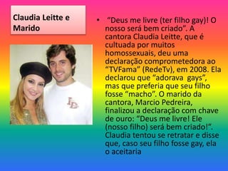 Claudia Leitte e
Marido
• “Deus me livre (ter filho gay)! O
nosso será bem criado”. A
cantora Claudia Leitte, que é
cultuada por muitos
homossexuais, deu uma
declaração comprometedora ao
“TVFama” (RedeTv), em 2008. Ela
declarou que “adorava gays”,
mas que preferia que seu filho
fosse “macho”. O marido da
cantora, Marcio Pedreira,
finalizou a declaração com chave
de ouro: “Deus me livre! Ele
(nosso filho) será bem criado!”.
Claudia tentou se retratar e disse
que, caso seu filho fosse gay, ela
o aceitaria
 