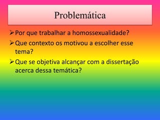 Problemática
Por que trabalhar a homossexualidade?
Que contexto os motivou a escolher esse
tema?
Que se objetiva alcançar com a dissertação
acerca dessa temática?
 