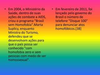 • Em 2004, o Ministério da
Saúde, dentro de suas
ações de combate a AIDS,
criou o programa "Brasil
sem Homofobia".Marta
Suplicy, enquanto
Ministra do Turismo,
defendeu que se
desenvolvam ações para
que o país possa ser
conhecido "com
homofobia zero e sem
pessoas com medo de ser
homossexual".
• Em fevereiro de 2011, foi
lançado pelo governo do
Brasil o número de
telefone "Disque 100"
para denunciar atos
homofóbicos.[38]
 