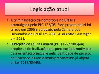 Legislação atual
• A criminalização da homofobia no Brasil é
promulgada pelo PLC 122/06. Esse projeto de lei foi
criado em 2006 e aprovado pela Câmara dos
Deputados do Brasil em 2008. A lei entrou em vigor
em 2011.
• O Projeto de Lei da Câmara (PLC) 122/2006[44]
propõe a criminalização dos preconceitos motivados
pela orientação sexual e pela identidade de gênero,
equiparando-os aos demais preconceitos já objeto
da Lei 7716/89[45].
 
