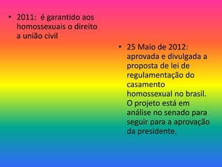 • 2011: é garantido aos
homossexuais o direito
a união civil
• 25 Maio de 2012:
aprovada e divulgada a
proposta de lei de
regulamentação do
casamento
homossexual no brasil.
O projeto está em
análise no senado para
seguir para a aprovação
da presidente.
 