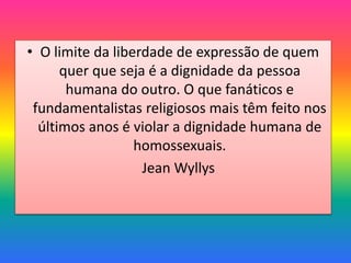 • O limite da liberdade de expressão de quem
quer que seja é a dignidade da pessoa
humana do outro. O que fanáticos e
fundamentalistas religiosos mais têm feito nos
últimos anos é violar a dignidade humana de
homossexuais.
Jean Wyllys
 
