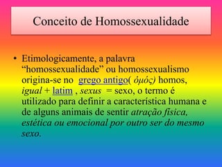 Conceito de Homossexualidade
• Etimologicamente, a palavra
“homossexualidade” ou homossexualismo
origina-se no grego antigo( ὁμός) homos,
igual + latim , sexus = sexo, o termo é
utilizado para definir a característica humana e
de alguns animais de sentir atração física,
estética ou emocional por outro ser do mesmo
sexo.
 