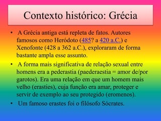 Contexto histórico: Grécia
• A Grécia antiga está repleta de fatos. Autores
famosos como Heródoto (485? a 420 a.C.) e
Xenofonte (428 a 362 a.C.), exploraram de forma
bastante ampla esse assunto.
• A forma mais significativa de relação sexual entre
homens era a pederastia (paederaestia = amor de/por
garotos). Era uma relação em que um homem mais
velho (erasties), cuja função era amar, proteger e
servir de exemplo ao seu protegido (eromenos).
• Um famoso erastes foi o filósofo Sócrates.
 