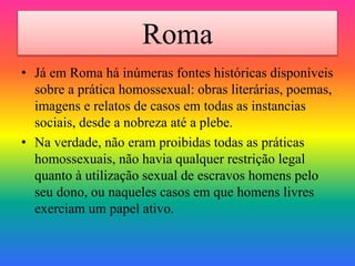 Roma
• Já em Roma há inúmeras fontes históricas disponíveis
sobre a prática homossexual: obras literárias, poemas,
imagens e relatos de casos em todas as instancias
sociais, desde a nobreza até a plebe.
• Na verdade, não eram proibidas todas as práticas
homossexuais, não havia qualquer restrição legal
quanto à utilização sexual de escravos homens pelo
seu dono, ou naqueles casos em que homens livres
exerciam um papel ativo.
 