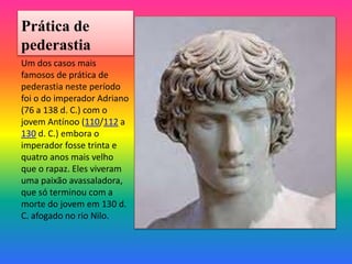 Prática de
pederastia
Um dos casos mais
famosos de prática de
pederastia neste período
foi o do imperador Adriano
(76 a 138 d. C.) com o
jovem Antínoo (110/112 a
130 d. C.) embora o
imperador fosse trinta e
quatro anos mais velho
que o rapaz. Eles viveram
uma paixão avassaladora,
que só terminou com a
morte do jovem em 130 d.
C. afogado no rio Nilo.
 