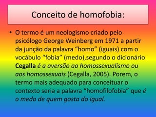 Conceito de homofobia:
• O termo é um neologismo criado pelo
psicólogo George Weinberg em 1971 a partir
da junção da palavra “homo” (iguais) com o
vocábulo “fobia” (medo),segundo o dicionário
Cegalla é a aversão ao homossexualismo ou
aos homossexuais (Cegalla, 2005). Porem, o
termo mais adequado para conceituar o
contexto seria a palavra “homofilofobia” que é
o medo de quem gosta do igual.
 