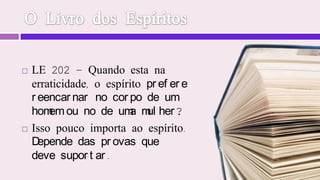 O Livro dos EspíritosLE 202 - Quando esta na erraticidade, o espírito prefere            reencarnar no corpo de um homem ou no de uma mulher?            Isso pouco importa ao espírito. Depende das provas que            deve suportar.