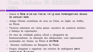 Curso Dinâmico de Espiritismo (JHP)Grécia e Roma arcaicas festas religiosas homenagem aos deuses da sensualidade. Antigo Oriente cerimônias do sexo na China, no Japão, na Arábia, na Pérsia.Técnicas subsistem em vários países, incentivo do comércio turístico e balança de exportações. Os ritos da virilidade prática oficial e obrigatória do homossexualismo, na educação dos adolescentes, com repercussões acentuadas em Atenas, na Pérsia e em Roma.  Sócrates verificamos no Banquete de Platão. Gregos chegaram a organizar, um exército de andrógenos para conquistar Siracusa.