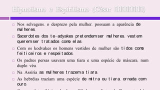 Hipnotismo e Espiritismo (César Lombroso)Nos selvagens, o desprezo pela mulher, possuam a aparência de mulheres. Sacerdotes dos te-adyakes pretendem ser mulheres, vestem querem ser tratados como elas. Com os kodvakes os homens vestidos de mulher são tidos como feiticeiros e respeitados. Os padres persas usavam uma tiara e uma espécie de máscara, num duplo véu. Na Assíria as mulheres trazem a tiara. As hebréias traziam uma espécie de mitra ou tiara, ornada com ouro. Os sacerdotes frígios da deusa Cibele, nas festas da Deusa, também se vestiam de mulher.