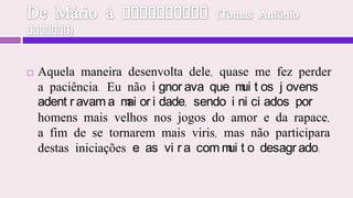 De Mário à Tiradentes (Tomas Antônio Gonzaga)Aquela maneira desenvolta dele, quase me fez perder a paciência. Eu não ignorava que muitos jovens adentravam a maioridade, sendo iniciados por homens mais velhos nos jogos do amor e da rapace, a fim de se tornarem mais viris, mas não participara destas iniciações e as vira com muito desagrado.