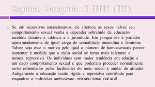 Espírito, Perispírito e Alma (EGA)Se, em sucessivos renascimentos, ele alternou os sexos, talvez seu comportamento sexual venha a depender sobretudo da educação recebida durante a infância e a juventude. Isto porque ele é portador aproximadamente de igual carga de sexualidade masculina e feminina. Talvez seja esse o motivo pelo qual o número de homossexuais parece aumentar à medida que o meio social se torna mais tolerante e menos, repressivo. Os indivíduos com maior tendência em relação a um dado comportamento sexual e que poderiam proceder normalmente, serão estimulados pelas facilidades do meio social a mudar de atitudes. Antigamente a educação muito rígida e repressiva contribuía para enquadrar o indivíduo ambisséxuo, em seu sexo natural.