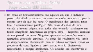 Encontro com a Cultura Espírita  Jorge Andréa dos SantosOs casos de homossexualismo são aqueles em que o indivíduo possui eletividade emocional, às vezes de modo compulsivo, para o mesmo sexo de que faz parte. O atendimento dos sentidos, nesta fase, é absolutamente patológico. São casos doentios de uma variada e imensa origem, mas todos eles tomando nascimento em fontes energéticas deformadas da própria alma - respostas cármicas de um passado tortuoso. Ninguém apresente deformações sem a respectiva conotação espiritual. As dores daí resultantes vão servir de despertamento, chamamento para as futuras correções. Todos os processos de cura, ligados a esses casos, estarão diretamente relacionados à integral abstinência. Os detalhes são incontáveis e os caminhos complexos e difíceis.