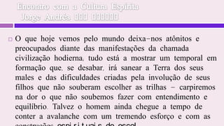 Encontro com a Cultura Espírita  Jorge Andréa dos SantosO que hoje vemos pelo mundo deixa-nos atônitos e preocupados diante das manifestações da chamada civilização hodierna; tudo está a mostrar um temporal em formação que, se desabar, irá sanear a Terra dos seus males e das dificuldades criadas pela involução de seus filhos que não souberam escolher as trilhas - carpiremos na dor o que não soubemos fazer com entendimento e equilíbrio. Talvez o homem ainda chegue a tempo de conter a avalanche com um tremendo esforço e com as construções espirituais de escol.