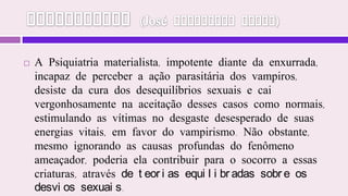 Mediunidade (José Herculano Pires)A Psiquiatria materialista, impotente diante da enxurrada, incapaz de perceber a ação parasitária dos vampiros, desiste da cura dos desequilíbrios sexuais e cai vergonhosamente na aceitação desses casos como normais, estimulando as vítimas no desgaste desesperado de suas energias vitais, em favor do vampirismo. Não obstante, mesmo ignorando as causas profundas do fenômeno ameaçador, poderia ela contribuir para o socorro a essas criaturas, através de teorias equilibradas sobre os desvios sexuais. 