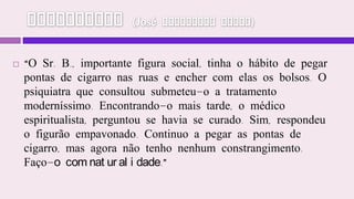 Vampirismo (José Herculano Pires)“O Sr. B., importante figura social, tinha o hábito de pegar pontas de cigarro nas ruas e encher com elas os bolsos. O psiquiatra que consultou submeteu-o a tratamento moderníssimo. Encontrando-o mais tarde, o médico espiritualista, perguntou se havia se curado. Sim, respondeu o figurão empavonado. Continuo a pegar as pontas de cigarro, mas agora não tenho nenhum constrangimento. Faço-o com naturalidade.”