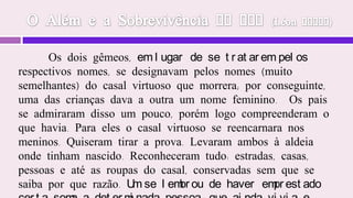 Gestação Sublime Intercâmbio (Ricardo Di Bernardi)Inicialmente, cumpre-nos enfatizar da maneira mais clara possível que o homossexualismo não é decorrente do fato de alguém reencarnar em outro sexo. Todos os autores espirituais que se manifestam sobre este tema têm claramente se posicionados a este respeito. O homossexualismo decorre de um desajuste do espírito que, ou já o traz de vida anterior ou foi decorrente desta encarnação. Sempre um desajuste, algo a ser corrigido, amparado e tratado. Não perseguindo, mas também não encobrindo sobre a falsa interpretação de “uma livre opção sexual”. 