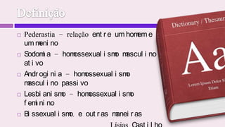 DefiniçãoPederastia - relação entre um homem e um meninoSodomia - homossexualismo masculino ativoAndroginia - homossexualismo masculino passivoLesbianismo - homossexualismo femininoBissexualismo, e outras maneirasLísias Castilho