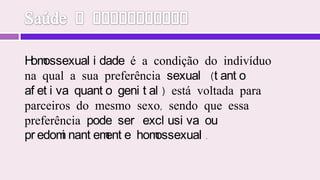 Saúde e EspiritismoHomossexualidade é a condição do indivíduo na qual a sua preferência sexual (tanto afetiva quanto genital) está voltada para parceiros do mesmo sexo, sendo que essa preferência pode ser exclusiva ou predominantemente homossexual.