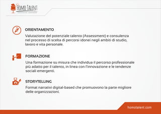 ORIENTAMENTO
FORMAZIONE
STORYTELLING
Valutazione del potenziale talento (Assessment) e consulenza
nel processo di scelta di percorsi idonei negli ambiti di studio,
lavoro e vita personale.
Una formazione su misura che individua il percorso professionale
più adatto per il talento, in linea con l’innovazione e le tendenze
sociali emergenti.
Format narrativi digital-based che promuovono la parte migliore
delle organizzazioni.
 