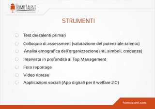 Test dei talenti primari
Colloquio di assessment (valutazione del potenziale-talento)
Analisi etnograﬁca dell’organizzazione (riti, simboli, credenze)
Intervista in profondità al Top Management
Foto reportage
Video riprese
Applicazioni sociali (App digitali per il welfare 2.0)
 