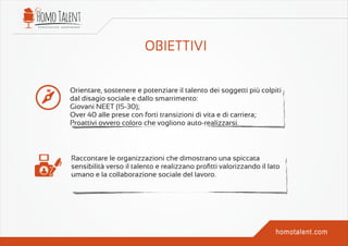 Orientare, sostenere e potenziare il talento dei soggetti più colpiti
dal disagio sociale e dallo smarrimento:
Giovani NEET (15-30);
Over 40 alle prese con forti transizioni di vita e di carriera;
Proattivi ovvero coloro che vogliono auto-realizzarsi.
Raccontare le organizzazioni che dimostrano una spiccata
sensibilità verso il talento e realizzano proﬁtti valorizzando il lato
umano e la collaborazione sociale del lavoro.
 