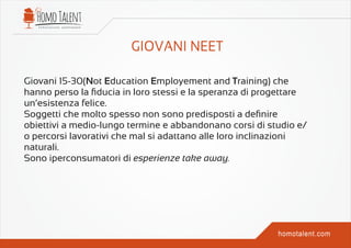Giovani 15-30(Not Education Employement and Training) che
hanno perso la ﬁducia in loro stessi e la speranza di progettare
un’esistenza felice.
Soggetti che molto spesso non sono predisposti a deﬁnire
obiettivi a medio-lungo termine e abbandonano corsi di studio e/
o percorsi lavorativi che mal si adattano alle loro inclinazioni
naturali.
Sono iperconsumatori di esperienze take away.
 