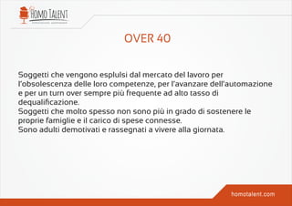 Soggetti che vengono esplulsi dal mercato del lavoro per
l’obsolescenza delle loro competenze, per l’avanzare dell’automazione
e per un turn over sempre più frequente ad alto tasso di
dequaliﬁcazione.
Soggetti che molto spesso non sono più in grado di sostenere le
proprie famiglie e il carico di spese connesse.
Sono adulti demotivati e rassegnati a vivere alla giornata.
 