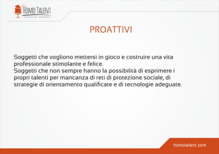 Soggetti che vogliono mettersi in gioco e costruire una vita
professionale stimolante e felice.
Soggetti che non sempre hanno la possibilità di esprimere i
propri talenti per mancanza di reti di protezione sociale, di
strategie di orientamento qualiﬁcate e di tecnologie adeguate.
 