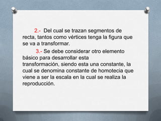  2.-  Del cual se trazan segmentos de recta, tantos como vértices tenga la figura que se va a transformar.         3.- Se debe considerar otro elemento básico para desarrollar esta transformación, siendo esta una constante, la cual se denomina constante de homotecia que viene a ser la escala en la cual se realiza la reproducción.