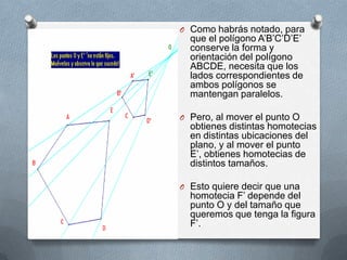 Como habrás notado, para que el polígono A’B’C’D’E’ conserve la forma y orientación del polígono ABCDE, necesita que los lados correspondientes de ambos polígonos se mantengan paralelos. Pero, al mover el punto O obtienes distintas homotecias en distintas ubicaciones del plano, y al mover el punto E’, obtienes homotecias de distintos tamaños. Esto quiere decir que una homotecia F’ depende del punto O y del tamaño que queremos que tenga la figura F’.