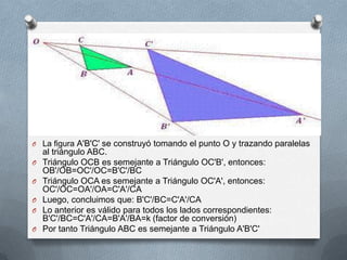 La figura A'B'C' se construyó tomando el punto O y trazando paralelas al triángulo ABC.Triángulo OCB es semejante a Triángulo OC'B', entonces: OB'/OB=OC'/OC=B'C'/BCTriángulo OCA es semejante a Triángulo OC'A', entonces: OC'/OC=OA'/OA=C'A'/CALuego, concluimos que: B'C'/BC=C'A'/CALo anterior es válido para todos los lados correspondientes: B'C'/BC=C'A'/CA=B'A'/BA=k (factor de conversión)Por tanto Triángulo ABC es semejante a Triángulo A'B'C'
