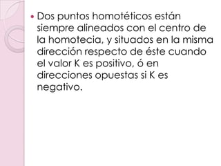    Dos puntos homotéticos están
    siempre alineados con el centro de
    la homotecia, y situados en la misma
    dirección respecto de éste cuando
    el valor K es positivo, ó en
    direcciones opuestas si K es
    negativo.
 