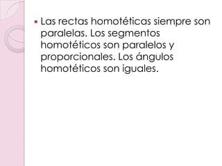    Las rectas homotéticas siempre son
    paralelas. Los segmentos
    homotéticos son paralelos y
    proporcionales. Los ángulos
    homotéticos son iguales.
 