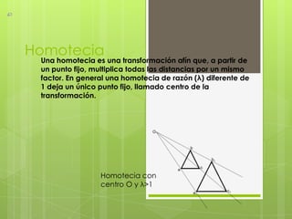 Homotecia
 Una homotecia es una transformación afín que, a partir de
 un punto fijo, multiplica todas las distancias por un mismo
 factor. En general una homotecia de razón (λ) diferente de
 1 deja un único punto fijo, llamado centro de la
 transformación.




                 Homotecia con
                 centro O y λ>1
 