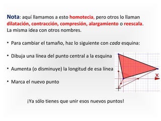 Nota: aquí llamamos a esto homotecia, pero otros lo llaman 

dilatación, contracción, compresión, alargamiento o reescala. 
La misma idea con otros nombres.
  
•  Para cambiar el tamaño, haz lo siguiente con cada esquina:
•  Dibuja una línea del punto central a la esquina 
•  Aumenta (o disminuye) la longitud de esa línea 
•  Marca el nuevo punto 
¡Ya sólo tienes que unir esos nuevos puntos!

 
