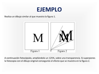 EJEMPLO
Realiza un dibujo similar al que muestra la figura 1.

A continuación fotocópialo, ampliándolo un 125%, sobre una transparencia. Si superpones
la fotocopia con el dibujo original conseguirás el efecto que se muestra en la figura 2.

 
